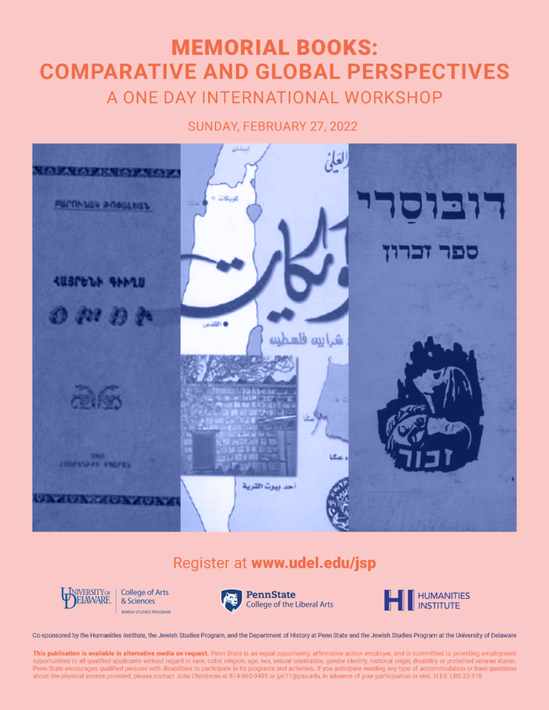 MEMORIAL BOOKS: COMPARATIVE AND GLOBAL PERSPECTIVES A ONE DAY INTERNATIONAL WORKSHOP Register at www.udel.edu/jsp Co-sponsored by the Humanities Institute, the Jewish Studies Program, and the Department of History at Penn State and the Jewish Studies Program at the University of Delaware SUNDAY, FEBRUARY 27, 2022 This publication is available in alternative media on request. Penn State is an equal opportunity, affirmative action employer, and is committed to providing employment opportunities to all qualified applicants without regard to race, color, religion, age, sex, sexual orientation, gender identity, national origin, disability or protected veteran status. Penn State encourages qualified persons with disabilities to participate in its programs and activities. If you anticipate needing any type of accommodation or have questions about the physical access provided, please contact John Christman at 814-865-0495 or jpc11@psu.edu, in advance of your participation or visit. U.Ed. LBS 22-318
