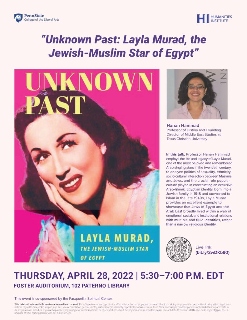 The “Reimagining Jewish Life in the Modern Middle East, 1800-Present: Culture, Society, and History” Workshop. Thursday, April 28 at 5:30 P.M. The workshop aims to study Jewish populations in the region of the Middle East and North Africa as part of the local societies and immediate environment, and not as isolated communities. The 35 participants of the workshop come from the MENA region, Europe, and North America, with expertise in all the studied societies, languages, and religious and cultural traditions. This is the second workshop, and the first in-person, and during this meeting we will work toward the collaborative writing of a multi-author monograph. Keynote Speaker: Hanan Hammad, Professor of History and Founding Director of Middle East Studies at Texas Christian University Lecture Title: “Unknown Past: Layla Murad, the Jewish-Muslim Star of Egypt” Description: In this talk, Professor Hanan Hammad employs the life and legacy of Layla Murad, one of the most beloved and remembered Arab singing stars in the twentieth century, to analyze politics of sexuality, ethnicity, socio-cultural interaction between Muslims and Jews, and the crucial role popular culture played in constructing an exclusive Arab-Islamic Egyptian identity. Born into a Jewish family in 1918 and converted to Islam in the late 1940s, Layla Murad provides an excellent example to showcase that Jews of Egypt and the Arab East broadly lived within a web of emotional, social, and institutional relations thus with multiple and fluid identities, rather than a narrow religious identity. This talk event is co-sponsored by the Penn State Department of History, Penn State LA College of the Liberal Arts Deans’s Office, Penn State Jewish Studies Program, The Herzog Center at Ben-Gurion University, and The University of Chicago. This event is co-sponsored by the Pasquerilla Spiritual Center. This publication is available in alternative media on request. Penn State is an equal opportunity, affirmative action employer, and is committed to providing employment opportunities to all qualified applicants without regard to race, color, religion, age, sex, sexual orientation, gender identity, national origin, disability or protected veteran status. Penn State encourages qualified persons with disabilities to participate in its programs and activities. If you anticipate needing any type of accommodation or have questions about the physical access provided, please contact John Christman at 814-865-0495 or jpc11@psu.edu, in advance of your participation or visit. U.Ed. LBS 22-424.